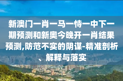 新澳門一肖一馬一恃一中下一期預(yù)測(cè)和新奧今晚開一肖結(jié)果預(yù)測(cè),防范不實(shí)的陰謀-精準(zhǔn)剖析、解釋與落實(shí)