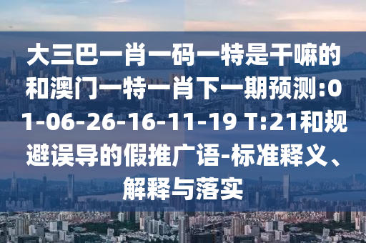 大三巴一肖一碼一特是干嘛的和澳門一特一肖下一期預(yù)測(cè):01-06-26-16-11-19 T:21和規(guī)避誤導(dǎo)的假推廣語(yǔ)-標(biāo)準(zhǔn)釋義、解釋與落實(shí)