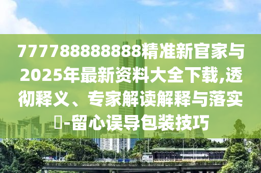 777788888888精準新官家與2025年最新資料大全下載,透徹釋義、專家解讀解釋與落實?-留心誤導包裝技巧