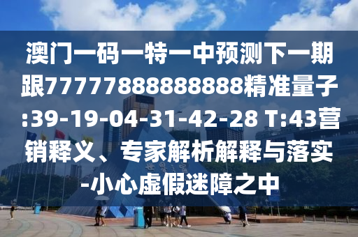 澳門一碼一特一中預(yù)測下一期跟77777888888888精準(zhǔn)量子:39-19-04-31-42-28 T:43營銷釋義、專家解析解釋與落實(shí)-小心虛假迷障之中