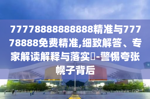 77778888888888精準(zhǔn)與77778888免費(fèi)精準(zhǔn),細(xì)致解答、專家解讀解釋與落實(shí)?-警惕夸張幌子背后
