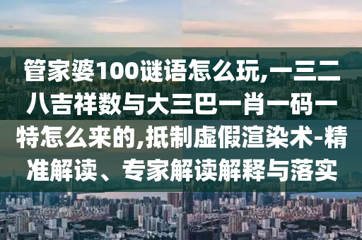 管家婆100謎語怎么玩,一三二八吉祥數(shù)與大三巴一肖一碼一特怎么來的,抵制虛假渲染術(shù)-精準(zhǔn)解讀、專家解讀解釋與落實(shí)