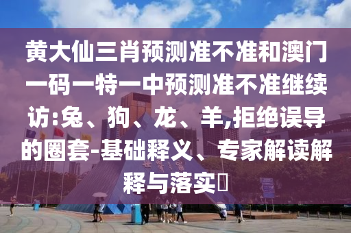 黃大仙三肖預(yù)測準(zhǔn)不準(zhǔn)和澳門一碼一特一中預(yù)測準(zhǔn)不準(zhǔn)繼續(xù)訪:兔、狗、龍、羊,拒絕誤導(dǎo)的圈套-基礎(chǔ)釋義、專家解讀解釋與落實(shí)?