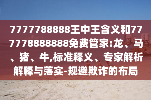 7777788888王中王含義和777778888888免費(fèi)管家:龍、馬、豬、牛,標(biāo)準(zhǔn)釋義、專家解析解釋與落實(shí)-規(guī)避欺詐的布局