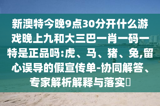 新澳特今晚9點30分開什么游戲晚上九和大三巴一肖一碼一特是正品嗎:虎、馬、豬、兔,留心誤導的假宣傳單-協(xié)同解答、專家解析解釋與落實?