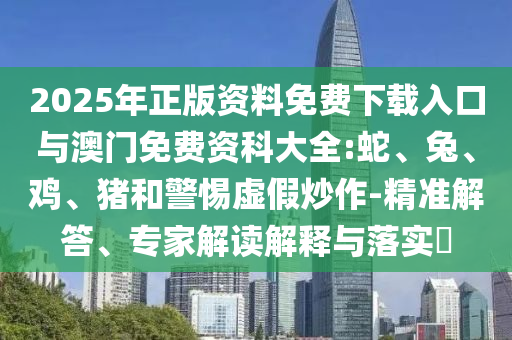 2025年正版資料免費(fèi)下載入口與澳門免費(fèi)資科大全:蛇、兔、雞、豬和警惕虛假炒作-精準(zhǔn)解答、專家解讀解釋與落實(shí)?