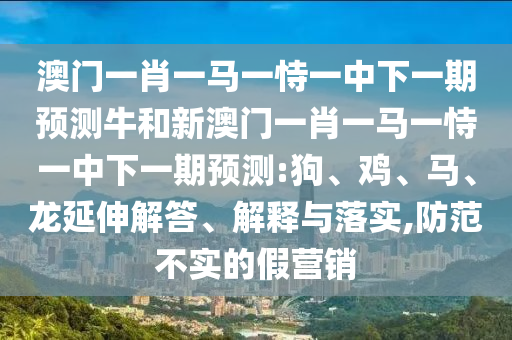 澳門一肖一馬一恃一中下一期預(yù)測牛和新澳門一肖一馬一恃一中下一期預(yù)測:狗、雞、馬、龍延伸解答、解釋與落實(shí),防范不實(shí)的假營銷