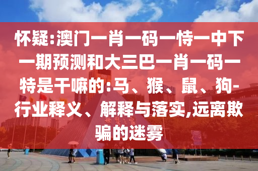 懷疑:澳門(mén)一肖一碼一恃一中下一期預(yù)測(cè)和大三巴一肖一碼一特是干嘛的:馬、猴、鼠、狗-行業(yè)釋義、解釋與落實(shí),遠(yuǎn)離欺騙的迷霧