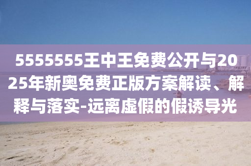 5555555王中王免費(fèi)公開(kāi)與2025年新奧免費(fèi)正版方案解讀、解釋與落實(shí)-遠(yuǎn)離虛假的假誘導(dǎo)光
