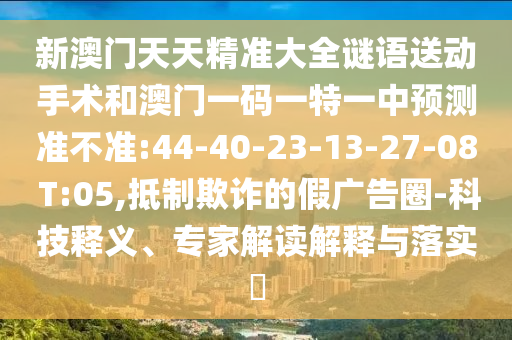 新澳門天天精準(zhǔn)大全謎語送動(dòng)手術(shù)和澳門一碼一特一中預(yù)測(cè)準(zhǔn)不準(zhǔn):44-40-23-13-27-08 T:05,抵制欺詐的假廣告圈-科技釋義、專家解讀解釋與落實(shí)?