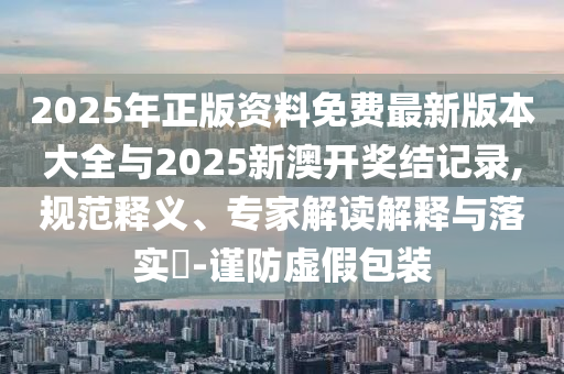 2025年正版資料免費最新版本大全與2025新澳開獎結(jié)記錄,規(guī)范釋義、專家解讀解釋與落實?-謹防虛假包裝