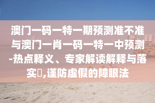 澳門一碼一特一期預(yù)測準(zhǔn)不準(zhǔn)與澳門一肖一碼一特一中預(yù)測-熱點釋義、專家解讀解釋與落實?,謹(jǐn)防虛假的障眼法