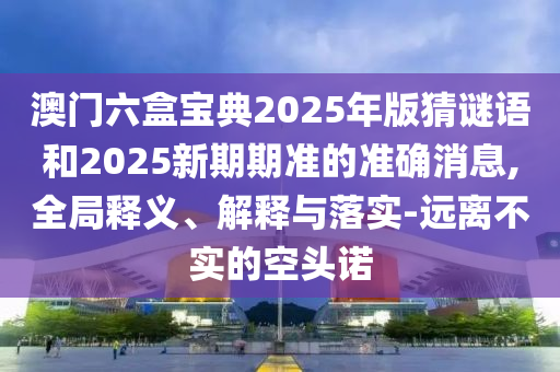 澳門六盒寶典2025年版猜謎語和2025新期期準的準確消息,全局釋義、解釋與落實-遠離不實的空頭諾