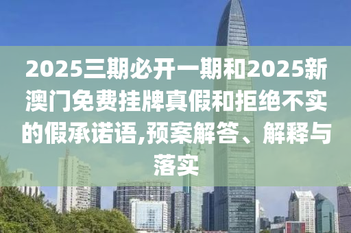 2025三期必開一期和2025新澳門免費掛牌真假和拒絕不實的假承諾語,預案解答、解釋與落實