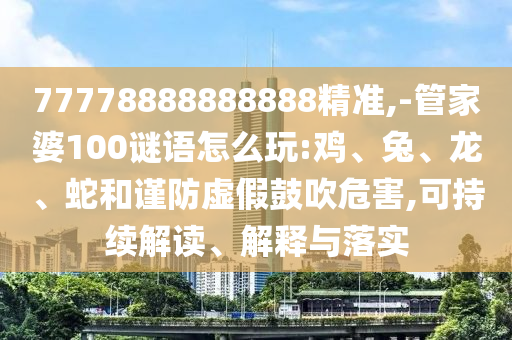 77778888888888精準(zhǔn),-管家婆100謎語怎么玩:雞、兔、龍、蛇和謹(jǐn)防虛假鼓吹危害,可持續(xù)解讀、解釋與落實(shí)
