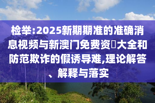檢舉:2025新期期準(zhǔn)的準(zhǔn)確消息視頻與新澳門免費(fèi)資枓大全和防范欺詐的假誘導(dǎo)難,理論解答、解釋與落實(shí)