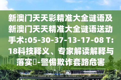 新澳門(mén)天天彩精準(zhǔn)大全謎語(yǔ)及新澳門(mén)天天精準(zhǔn)大全謎語(yǔ)送動(dòng)手術(shù):05-30-37-13-17-08 T:18科技釋義、專(zhuān)家解讀解釋與落實(shí)?-警惕欺詐套路危害
