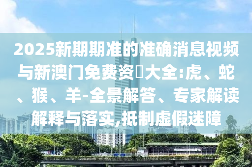 2025新期期準(zhǔn)的準(zhǔn)確消息視頻與新澳門免費(fèi)資枓大全:虎、蛇、猴、羊-全景解答、專家解讀解釋與落實(shí),抵制虛假迷障
