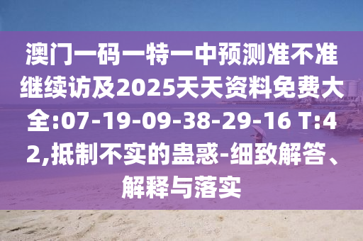 澳門一碼一特一中預(yù)測準(zhǔn)不準(zhǔn)繼續(xù)訪及2025天天資料免費(fèi)大全:07-19-09-38-29-16 T:42,抵制不實(shí)的蠱惑-細(xì)致解答、解釋與落實(shí)