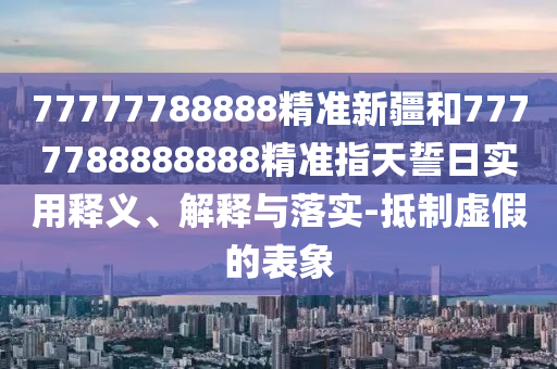 77777788888精準新疆和7777788888888精準指天誓日實用釋義、解釋與落實-抵制虛假的表象
