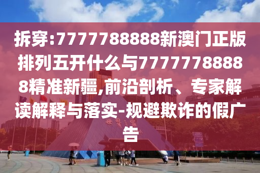拆穿:7777788888新澳門正版排列五開什么與77777788888精準(zhǔn)新疆,前沿剖析、專家解讀解釋與落實(shí)-規(guī)避欺詐的假廣告