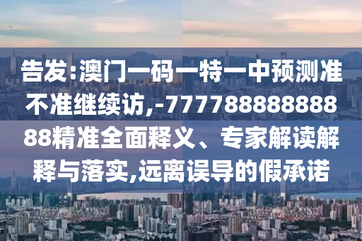 告發(fā):澳門一碼一特一中預(yù)測準(zhǔn)不準(zhǔn)繼續(xù)訪,-77778888888888精準(zhǔn)全面釋義、專家解讀解釋與落實(shí),遠(yuǎn)離誤導(dǎo)的假承諾