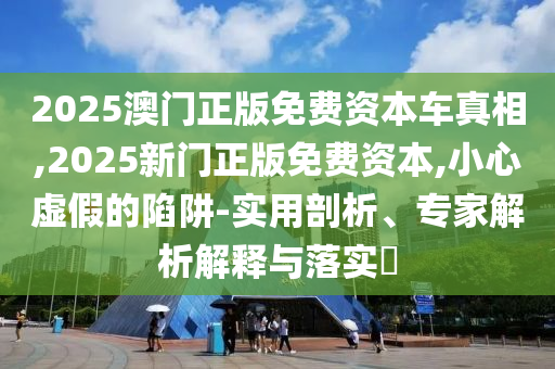 2025澳門正版免費資本車真相,2025新門正版免費資本,小心虛假的陷阱-實用剖析、專家解析解釋與落實?