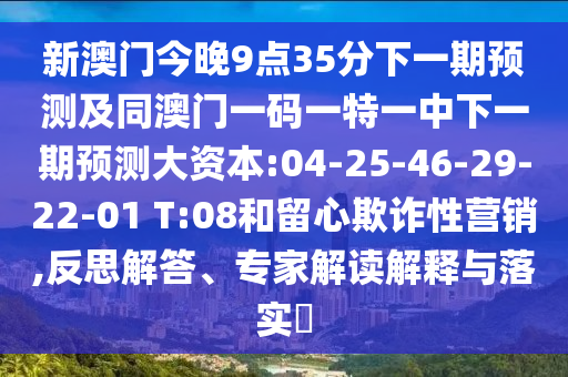 新澳門今晚9點(diǎn)35分下一期預(yù)測及同澳門一碼一特一中下一期預(yù)測大資本:04-25-46-29-22-01 T:08和留心欺詐性營銷,反思解答、專家解讀解釋與落實(shí)?
