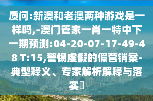 質(zhì)問(wèn):新澳和老澳兩種游戲是一樣嗎,-澳門(mén)管家一肖一特中下一期預(yù)測(cè):04-20-07-17-49-48 T:15,警惕虛假的假營(yíng)銷案-典型釋義、專家解析解釋與落實(shí)?