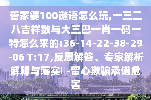 管家婆100謎語怎么玩,一三二八吉祥數(shù)與大三巴一肖一碼一特怎么來的:36-14-22-38-29-06 T:17,反思解答、專家解析解釋與落實(shí)?-留心欺騙承諾危害