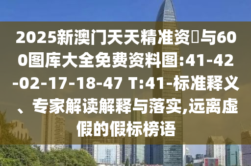 2025新澳門天天精準(zhǔn)資枓與600圖庫大全免費資料圖:41-42-02-17-18-47 T:41-標(biāo)準(zhǔn)釋義、專家解讀解釋與落實,遠(yuǎn)離虛假的假標(biāo)榜語