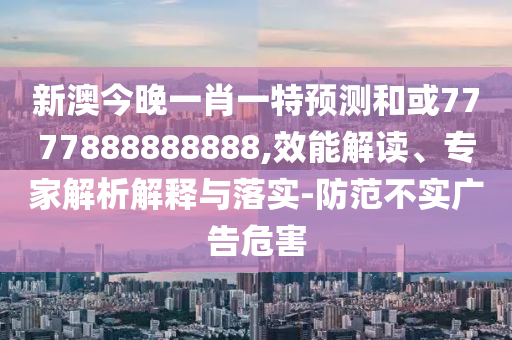 新澳今晚一肖一特預測和或7777888888888,效能解讀、專家解析解釋與落實-防范不實廣告危害