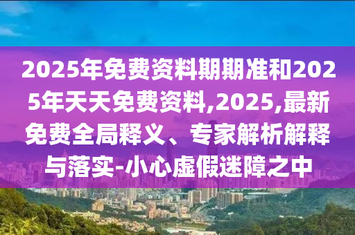 2025年免費資料期期準和2025年天天免費資料,2025,最新免費全局釋義、專家解析解釋與落實-小心虛假迷障之中