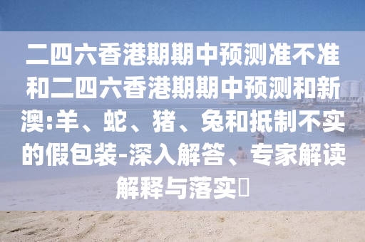 二四六香港期期中預(yù)測準不準和二四六香港期期中預(yù)測和新澳:羊、蛇、豬、兔和抵制不實的假包裝-深入解答、專家解讀解釋與落實?