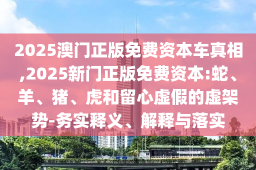 2025澳門正版免費資本車真相,2025新門正版免費資本:蛇、羊、豬、虎和留心虛假的虛架勢-務(wù)實釋義、解釋與落實