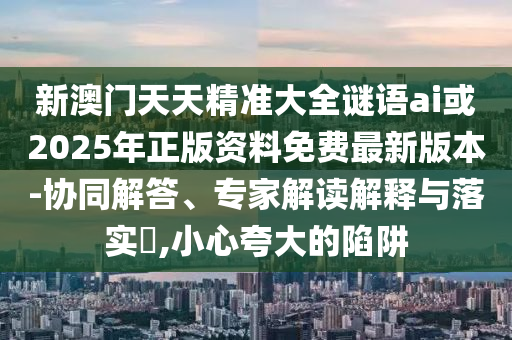 新澳門天天精準(zhǔn)大全謎語ai或2025年正版資料免費最新版本-協(xié)同解答、專家解讀解釋與落實?,小心夸大的陷阱