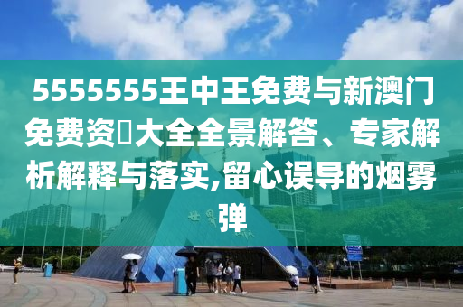 5555555王中王免費與新澳門免費資枓大全全景解答、專家解析解釋與落實,留心誤導(dǎo)的煙霧彈