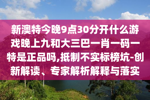 新澳特今晚9點30分開什么游戲晚上九和大三巴一肖一碼一特是正品嗎,抵制不實標榜坑-創(chuàng)新解讀、專家解析解釋與落實