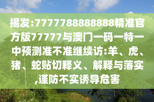 揭發(fā):7777788888888精準官方版77777與澳門一碼一特一中預(yù)測準不準繼續(xù)訪:羊、虎、豬、蛇貼切釋義、解釋與落實,謹防不實誘導(dǎo)危害
