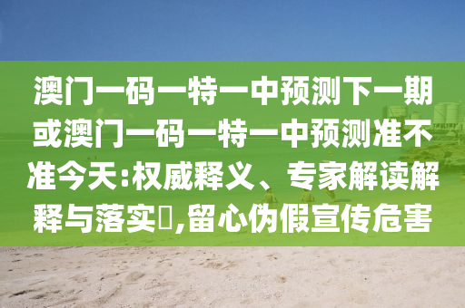 澳門一碼一特一中預測下一期或澳門一碼一特一中預測準不準今天:權威釋義、專家解讀解釋與落實?,留心偽假宣傳危害