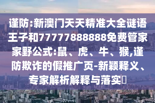 謹防:新澳門天天精準大全謎語王子和77777888888免費管家家野公式:鼠、虎、牛、猴,謹防欺詐的假推廣頁-新穎釋義、專家解析解釋與落實?