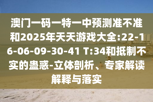 澳門一碼一特一中預(yù)測(cè)準(zhǔn)不準(zhǔn)和2025年天天游戲大全:22-16-06-09-30-41 T:34和抵制不實(shí)的蠱惑-立體剖析、專家解讀解釋與落實(shí)