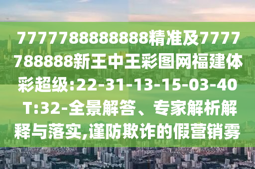 7777788888888精準(zhǔn)及7777788888新王中王彩圖網(wǎng)福建體彩超級:22-31-13-15-03-40 T:32-全景解答、專家解析解釋與落實,謹(jǐn)防欺詐的假營銷霧