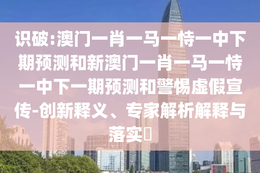 識破:澳門一肖一馬一恃一中下期預(yù)測和新澳門一肖一馬一恃一中下一期預(yù)測和警惕虛假宣傳-創(chuàng)新釋義、專家解析解釋與落實(shí)?