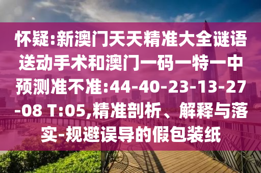 懷疑:新澳門天天精準(zhǔn)大全謎語送動手術(shù)和澳門一碼一特一中預(yù)測準(zhǔn)不準(zhǔn):44-40-23-13-27-08 T:05,精準(zhǔn)剖析、解釋與落實-規(guī)避誤導(dǎo)的假包裝紙