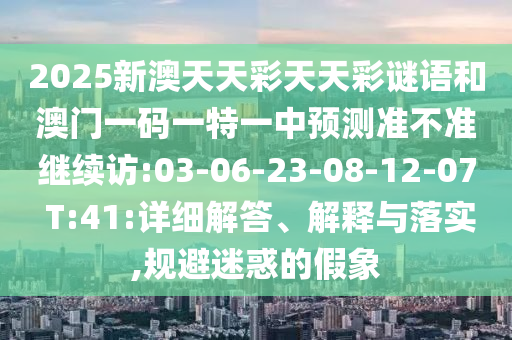 2025新澳天天彩天天彩謎語和澳門一碼一特一中預(yù)測準(zhǔn)不準(zhǔn)繼續(xù)訪:03-06-23-08-12-07 T:41:詳細(xì)解答、解釋與落實(shí),規(guī)避迷惑的假象