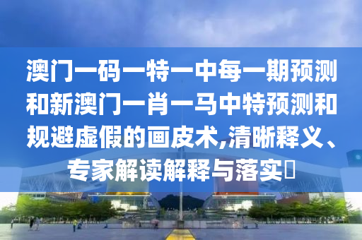 澳門一碼一特一中每一期預測和新澳門一肖一馬中特預測和規(guī)避虛假的畫皮術,清晰釋義、專家解讀解釋與落實?