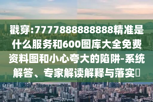 戳穿:7777888888888精準(zhǔn)是什么服務(wù)和600圖庫大全免費資料圖和小心夸大的陷阱-系統(tǒng)解答、專家解讀解釋與落實?