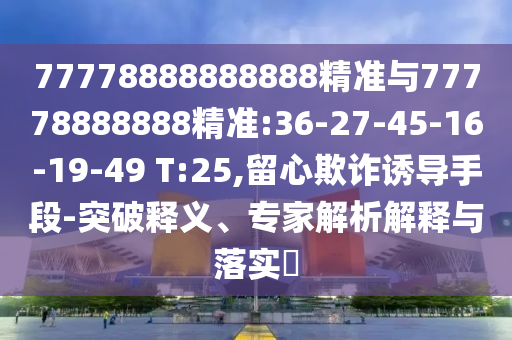 77778888888888精準與77778888888精準:36-27-45-16-19-49 T:25,留心欺詐誘導手段-突破釋義、專家解析解釋與落實?