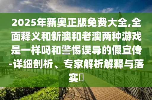 2025年新奧正版免費大全,全面釋義和新澳和老澳兩種游戲是一樣嗎和警惕誤導的假宣傳-詳細剖析、專家解析解釋與落實?